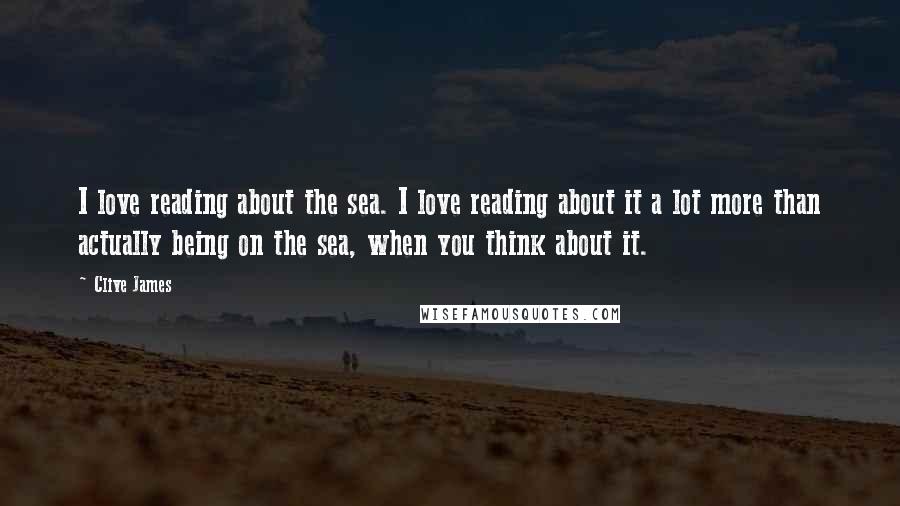 Clive James Quotes: I love reading about the sea. I love reading about it a lot more than actually being on the sea, when you think about it.