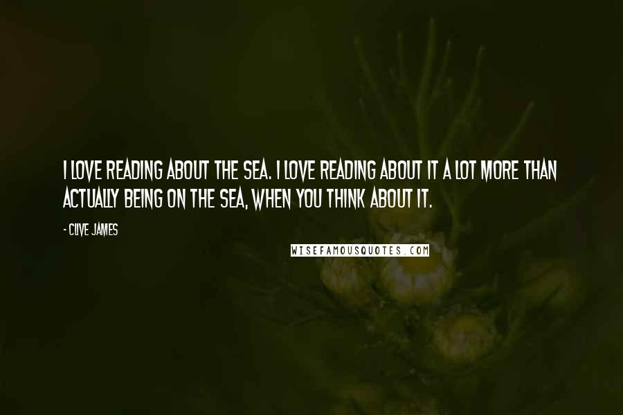 Clive James Quotes: I love reading about the sea. I love reading about it a lot more than actually being on the sea, when you think about it.