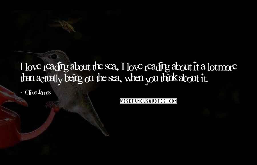 Clive James Quotes: I love reading about the sea. I love reading about it a lot more than actually being on the sea, when you think about it.