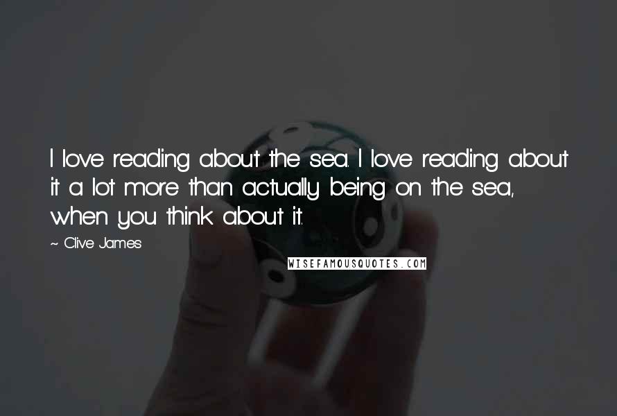 Clive James Quotes: I love reading about the sea. I love reading about it a lot more than actually being on the sea, when you think about it.