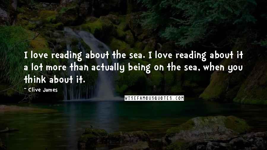 Clive James Quotes: I love reading about the sea. I love reading about it a lot more than actually being on the sea, when you think about it.