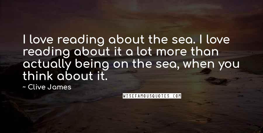 Clive James Quotes: I love reading about the sea. I love reading about it a lot more than actually being on the sea, when you think about it.