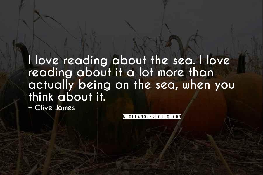 Clive James Quotes: I love reading about the sea. I love reading about it a lot more than actually being on the sea, when you think about it.