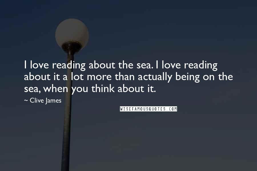 Clive James Quotes: I love reading about the sea. I love reading about it a lot more than actually being on the sea, when you think about it.