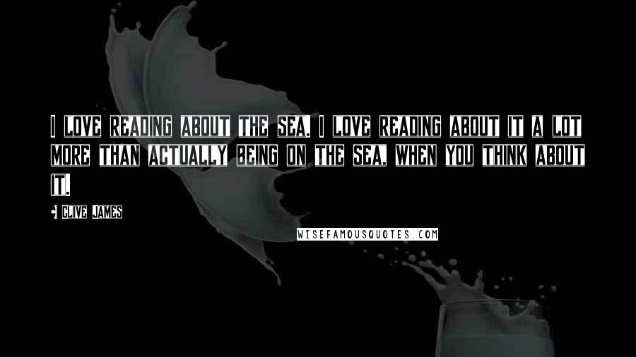 Clive James Quotes: I love reading about the sea. I love reading about it a lot more than actually being on the sea, when you think about it.