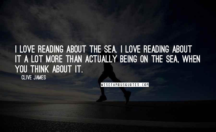 Clive James Quotes: I love reading about the sea. I love reading about it a lot more than actually being on the sea, when you think about it.