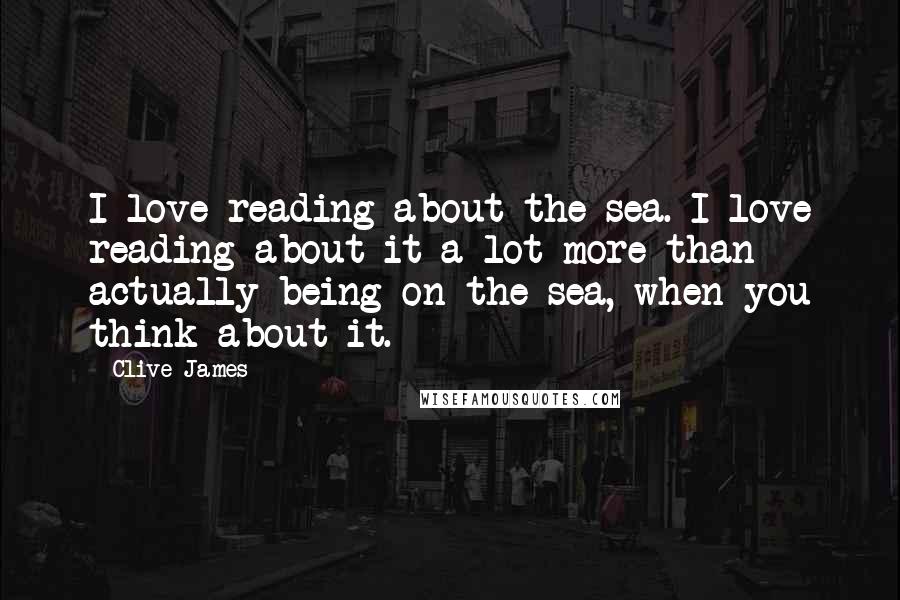 Clive James Quotes: I love reading about the sea. I love reading about it a lot more than actually being on the sea, when you think about it.