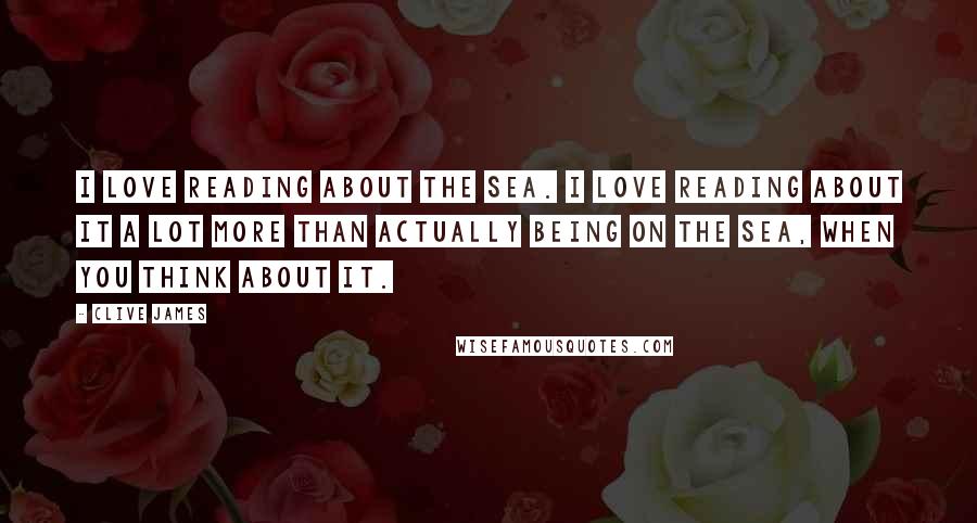 Clive James Quotes: I love reading about the sea. I love reading about it a lot more than actually being on the sea, when you think about it.