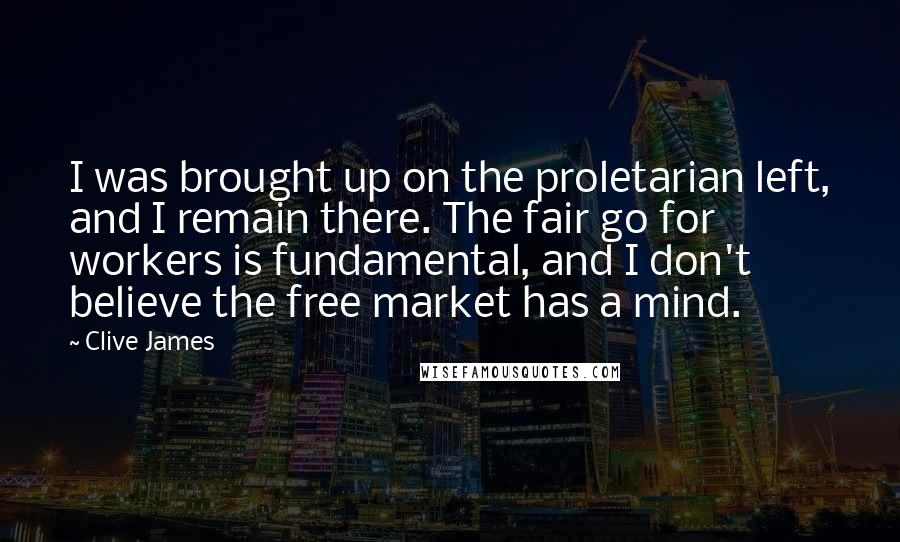 Clive James Quotes: I was brought up on the proletarian left, and I remain there. The fair go for workers is fundamental, and I don't believe the free market has a mind.