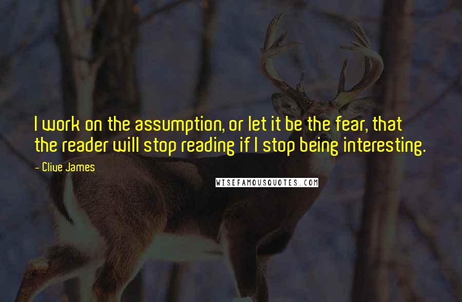 Clive James Quotes: I work on the assumption, or let it be the fear, that the reader will stop reading if I stop being interesting.