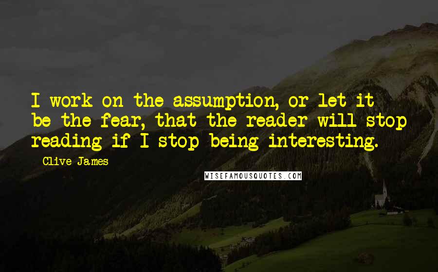 Clive James Quotes: I work on the assumption, or let it be the fear, that the reader will stop reading if I stop being interesting.