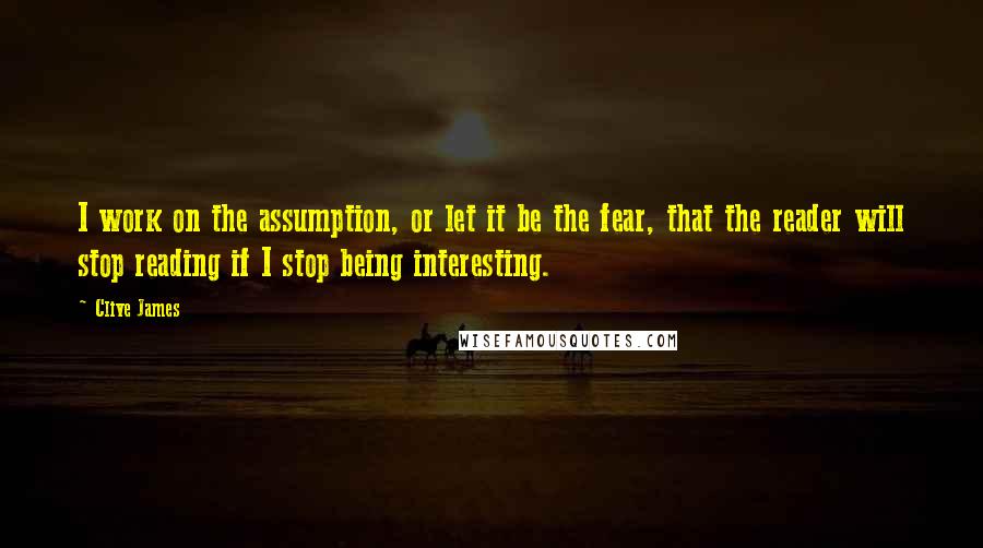 Clive James Quotes: I work on the assumption, or let it be the fear, that the reader will stop reading if I stop being interesting.