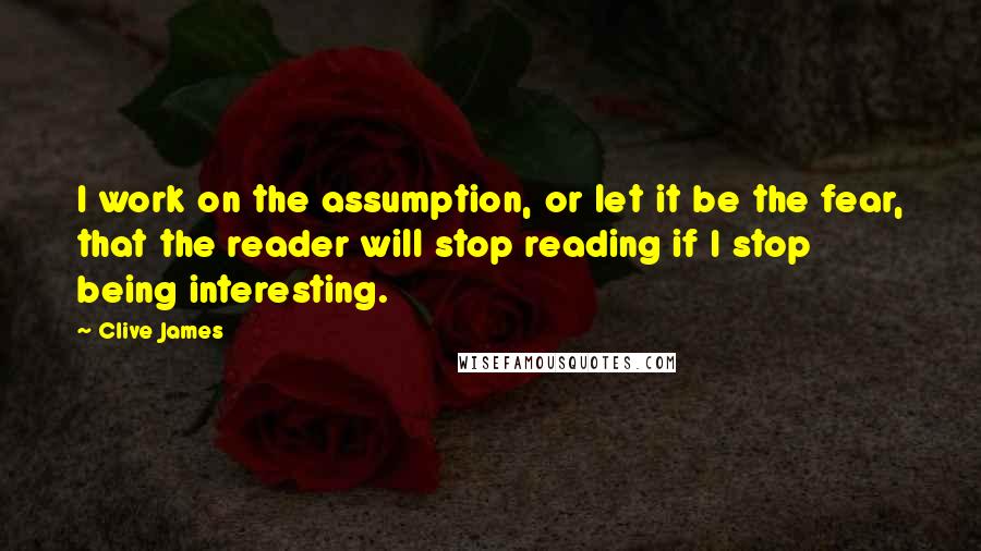 Clive James Quotes: I work on the assumption, or let it be the fear, that the reader will stop reading if I stop being interesting.