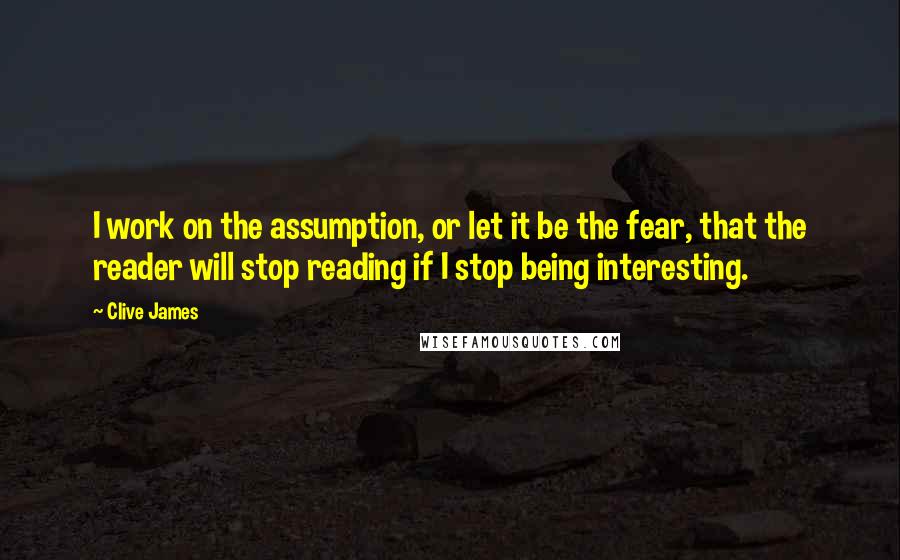 Clive James Quotes: I work on the assumption, or let it be the fear, that the reader will stop reading if I stop being interesting.