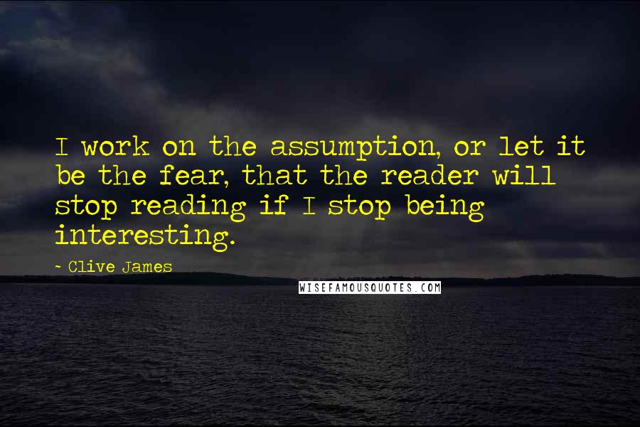 Clive James Quotes: I work on the assumption, or let it be the fear, that the reader will stop reading if I stop being interesting.