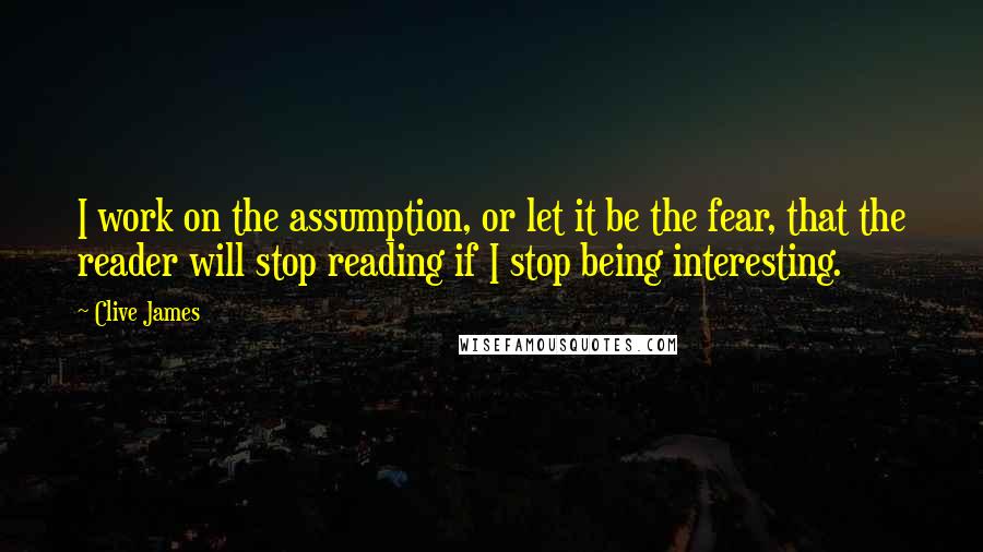 Clive James Quotes: I work on the assumption, or let it be the fear, that the reader will stop reading if I stop being interesting.