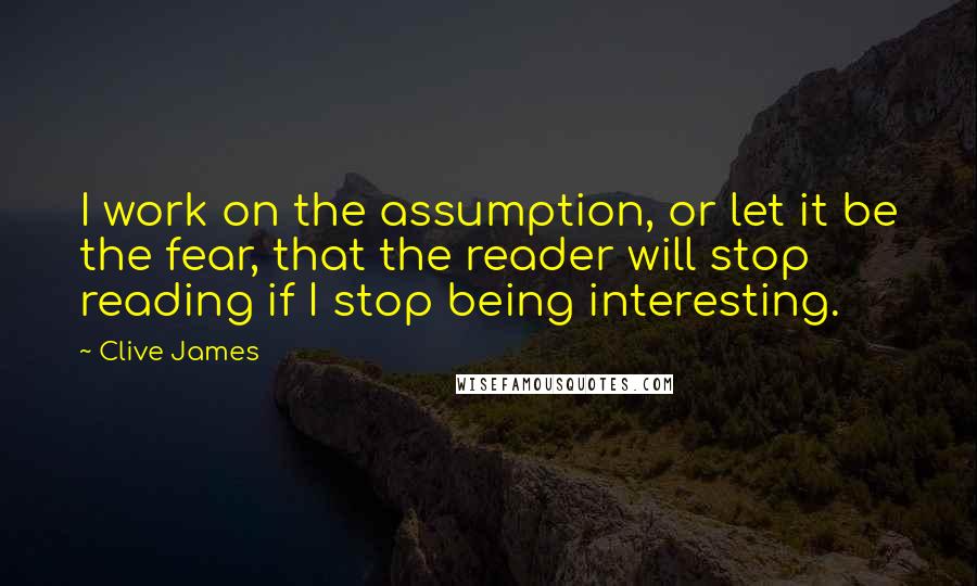 Clive James Quotes: I work on the assumption, or let it be the fear, that the reader will stop reading if I stop being interesting.