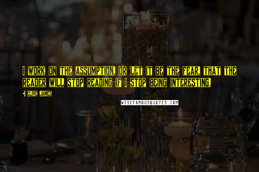 Clive James Quotes: I work on the assumption, or let it be the fear, that the reader will stop reading if I stop being interesting.