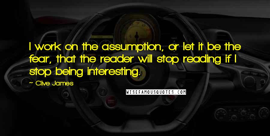 Clive James Quotes: I work on the assumption, or let it be the fear, that the reader will stop reading if I stop being interesting.