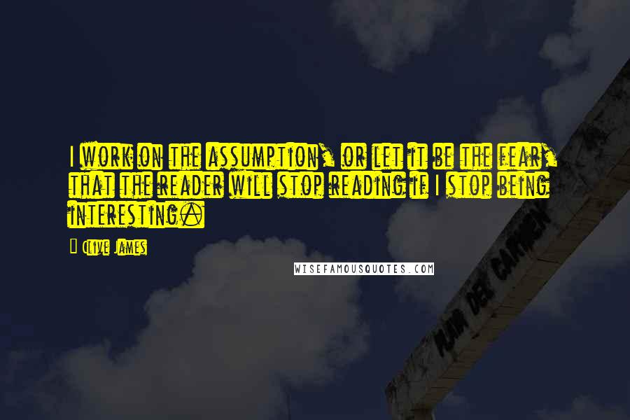 Clive James Quotes: I work on the assumption, or let it be the fear, that the reader will stop reading if I stop being interesting.