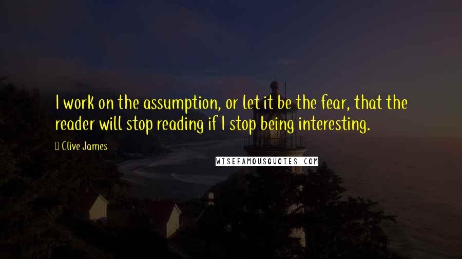 Clive James Quotes: I work on the assumption, or let it be the fear, that the reader will stop reading if I stop being interesting.