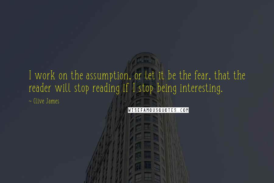 Clive James Quotes: I work on the assumption, or let it be the fear, that the reader will stop reading if I stop being interesting.