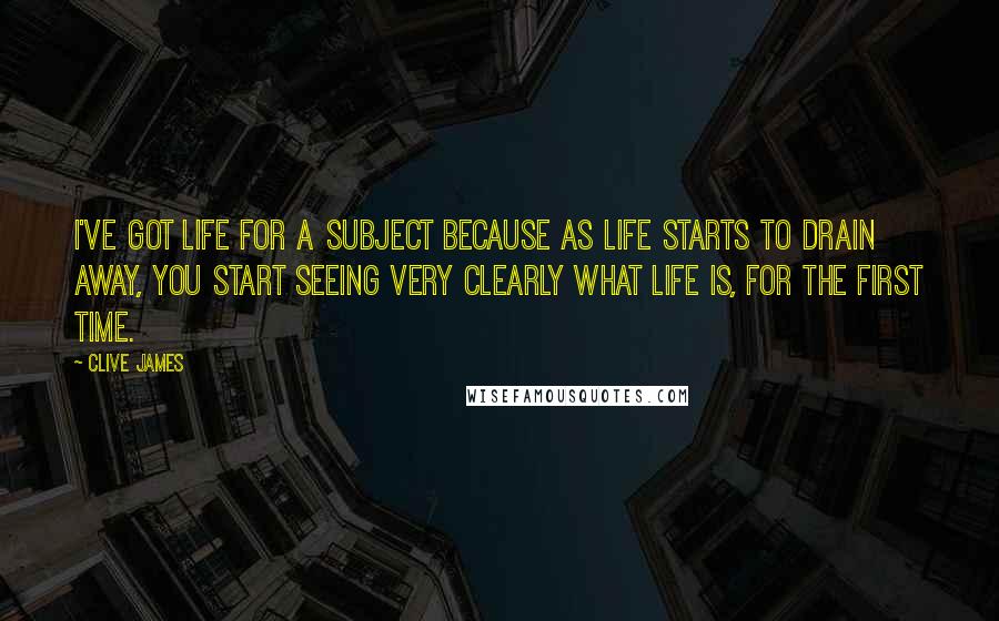 Clive James Quotes: I've got life for a subject because as life starts to drain away, you start seeing very clearly what life is, for the first time.