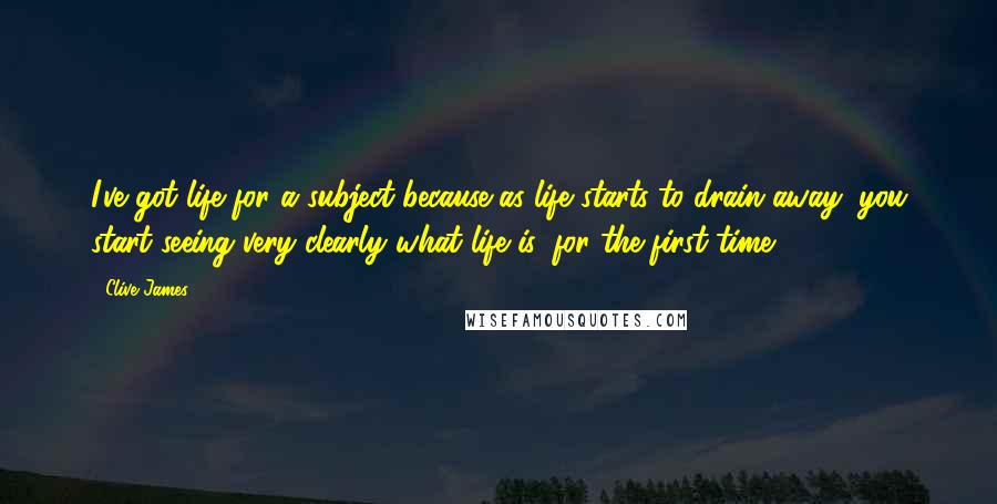 Clive James Quotes: I've got life for a subject because as life starts to drain away, you start seeing very clearly what life is, for the first time.