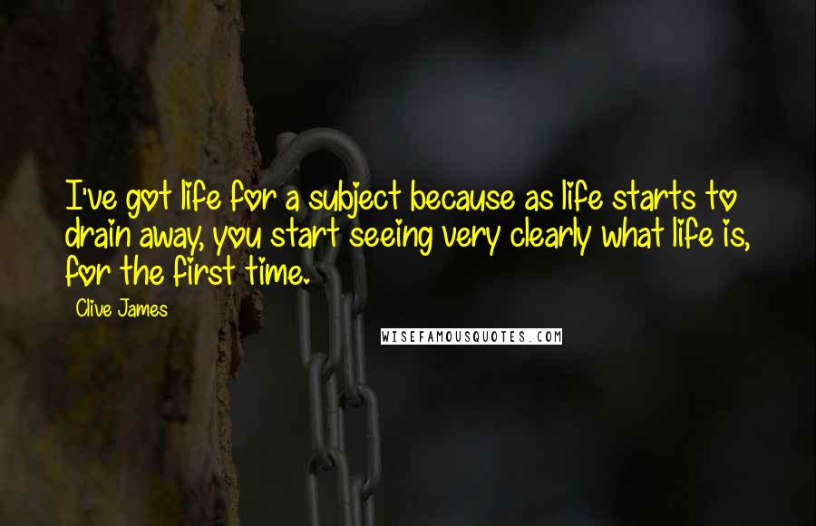 Clive James Quotes: I've got life for a subject because as life starts to drain away, you start seeing very clearly what life is, for the first time.