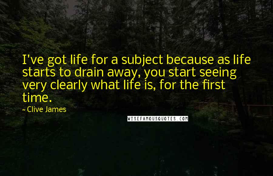 Clive James Quotes: I've got life for a subject because as life starts to drain away, you start seeing very clearly what life is, for the first time.