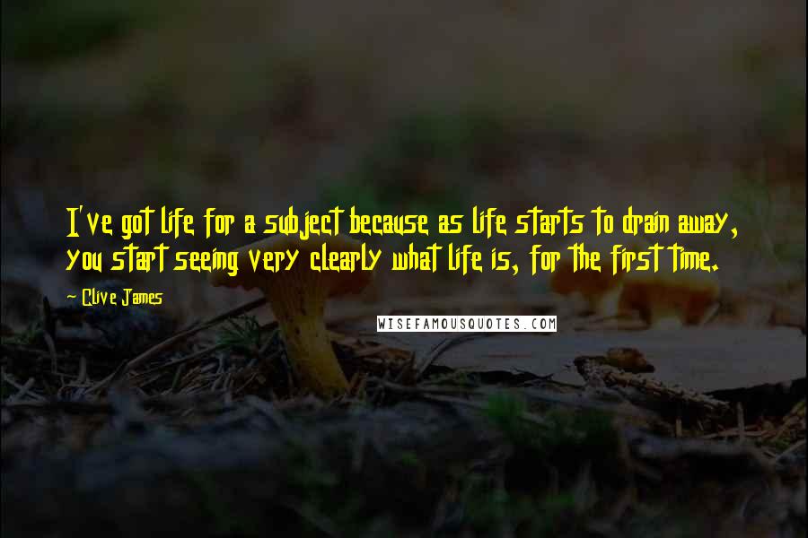 Clive James Quotes: I've got life for a subject because as life starts to drain away, you start seeing very clearly what life is, for the first time.