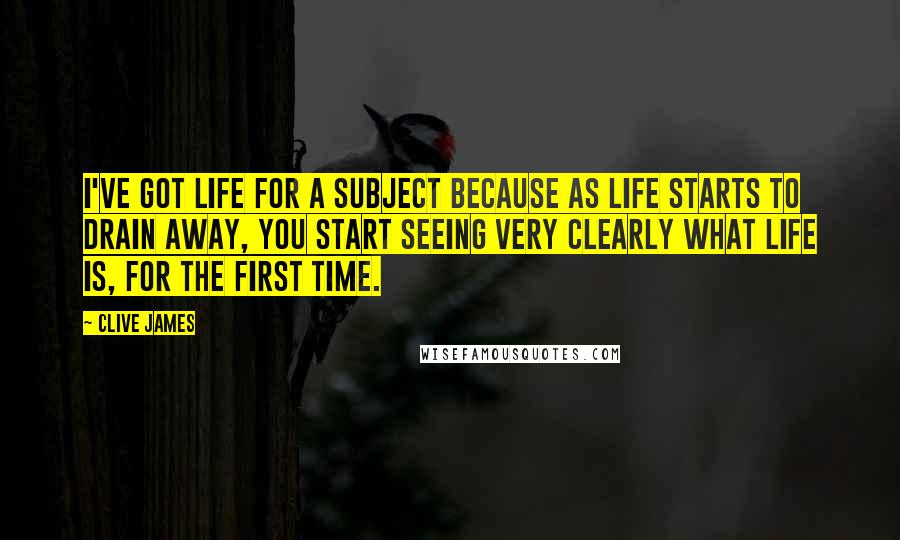 Clive James Quotes: I've got life for a subject because as life starts to drain away, you start seeing very clearly what life is, for the first time.