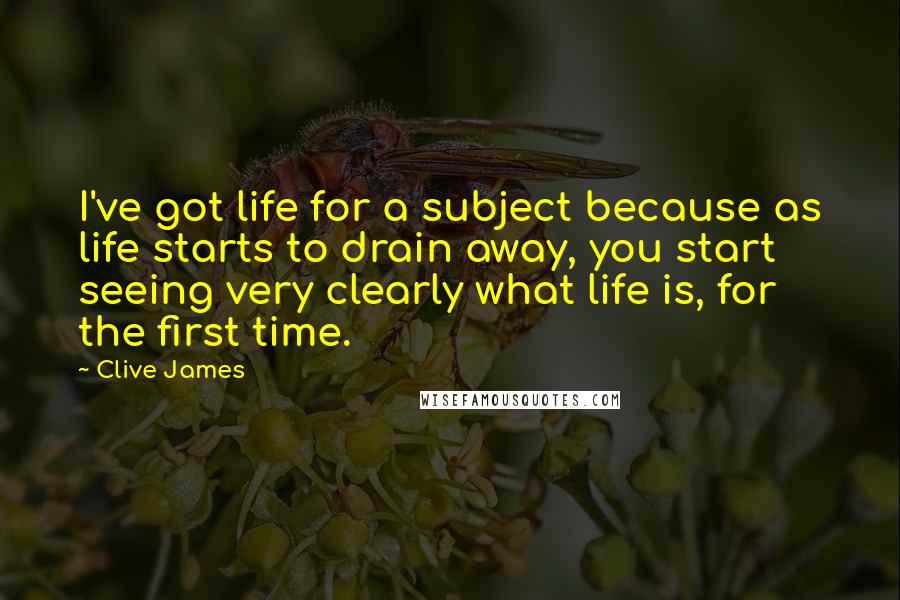 Clive James Quotes: I've got life for a subject because as life starts to drain away, you start seeing very clearly what life is, for the first time.
