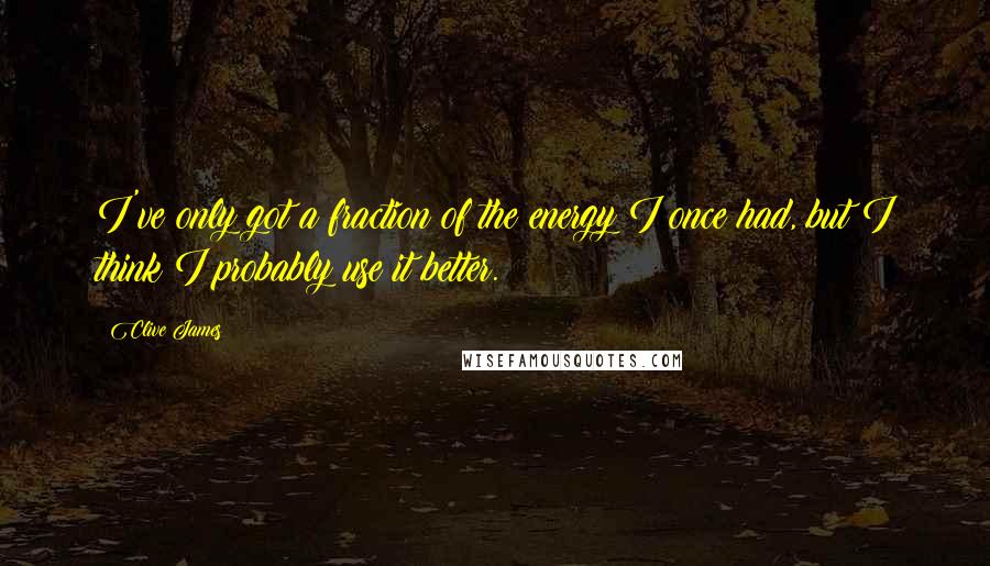 Clive James Quotes: I've only got a fraction of the energy I once had, but I think I probably use it better.
