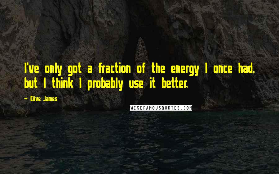 Clive James Quotes: I've only got a fraction of the energy I once had, but I think I probably use it better.