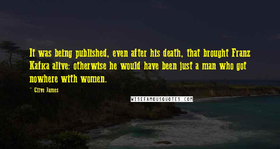 Clive James Quotes: It was being published, even after his death, that brought Franz Kafka alive: otherwise he would have been just a man who got nowhere with women.