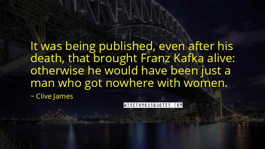 Clive James Quotes: It was being published, even after his death, that brought Franz Kafka alive: otherwise he would have been just a man who got nowhere with women.