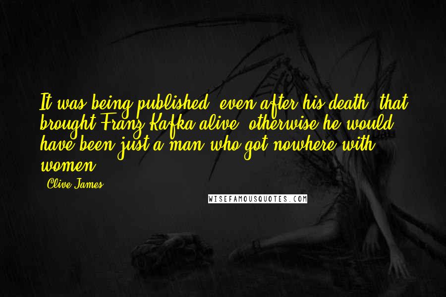 Clive James Quotes: It was being published, even after his death, that brought Franz Kafka alive: otherwise he would have been just a man who got nowhere with women.