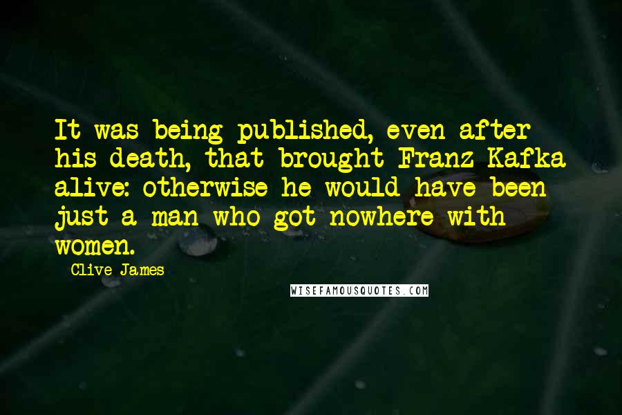 Clive James Quotes: It was being published, even after his death, that brought Franz Kafka alive: otherwise he would have been just a man who got nowhere with women.