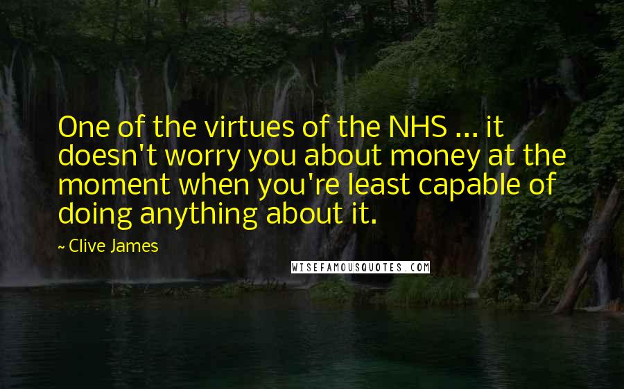 Clive James Quotes: One of the virtues of the NHS ... it doesn't worry you about money at the moment when you're least capable of doing anything about it.