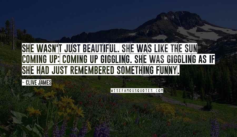 Clive James Quotes: She wasn't just beautiful. She was like the sun coming up: coming up giggling. She was giggling as if she had just remembered something funny.