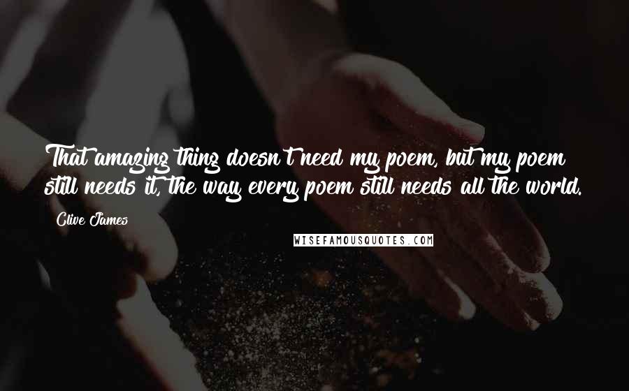 Clive James Quotes: That amazing thing doesn't need my poem, but my poem still needs it, the way every poem still needs all the world.