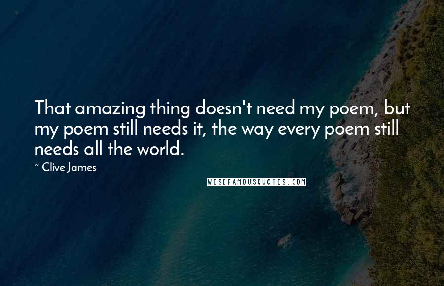 Clive James Quotes: That amazing thing doesn't need my poem, but my poem still needs it, the way every poem still needs all the world.