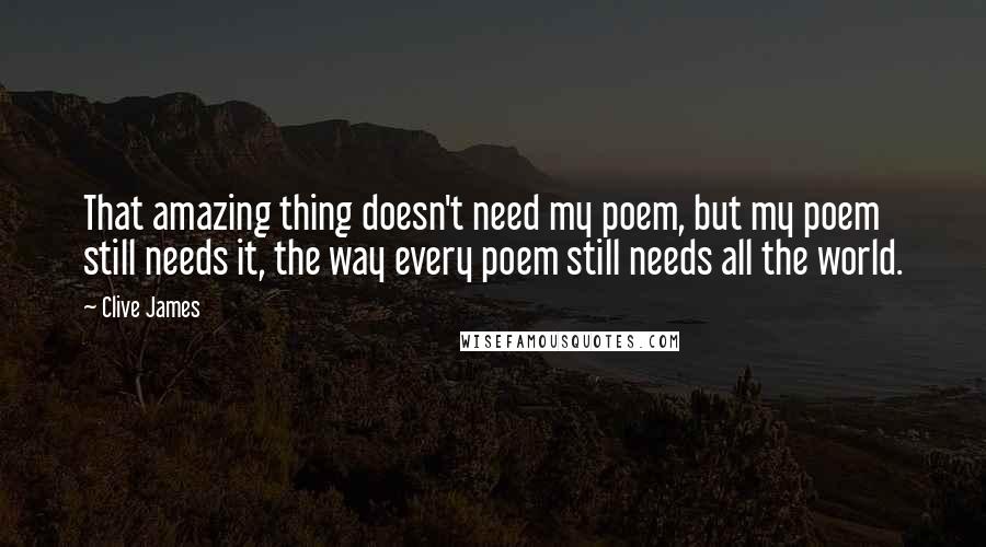 Clive James Quotes: That amazing thing doesn't need my poem, but my poem still needs it, the way every poem still needs all the world.