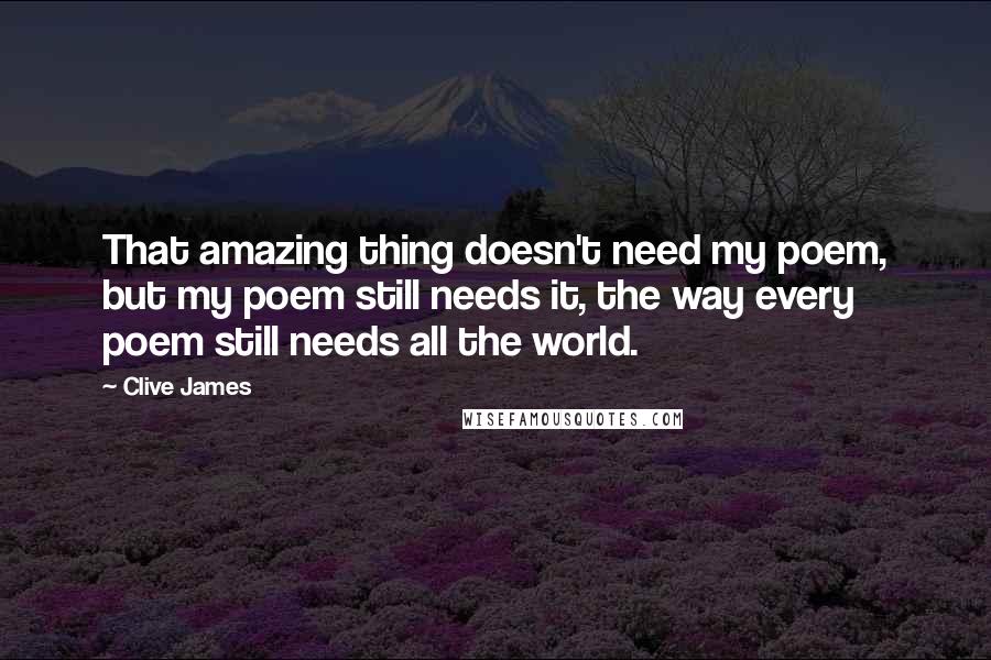 Clive James Quotes: That amazing thing doesn't need my poem, but my poem still needs it, the way every poem still needs all the world.