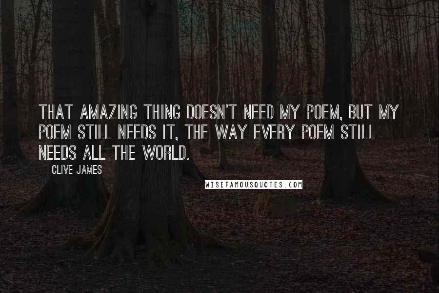 Clive James Quotes: That amazing thing doesn't need my poem, but my poem still needs it, the way every poem still needs all the world.