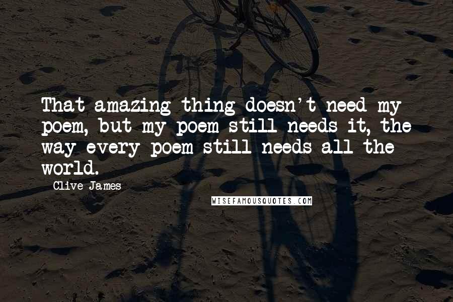 Clive James Quotes: That amazing thing doesn't need my poem, but my poem still needs it, the way every poem still needs all the world.