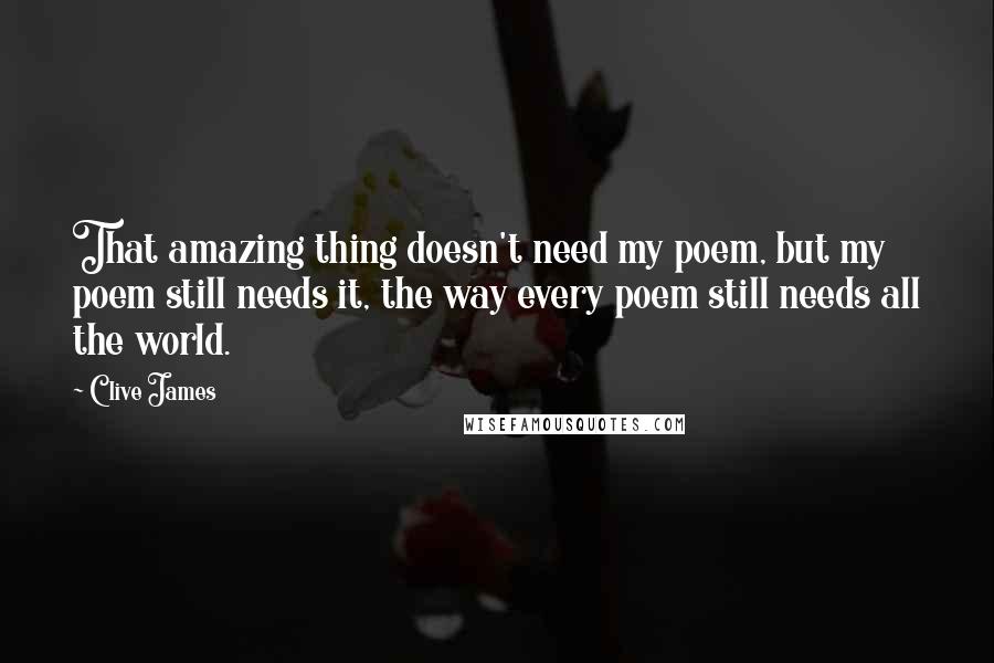 Clive James Quotes: That amazing thing doesn't need my poem, but my poem still needs it, the way every poem still needs all the world.