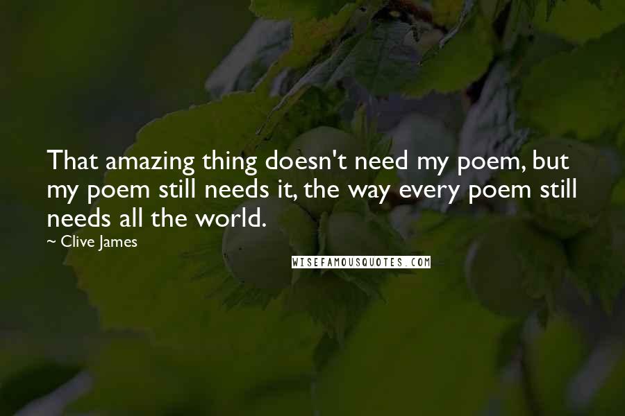 Clive James Quotes: That amazing thing doesn't need my poem, but my poem still needs it, the way every poem still needs all the world.