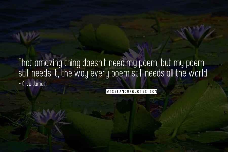 Clive James Quotes: That amazing thing doesn't need my poem, but my poem still needs it, the way every poem still needs all the world.